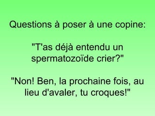 Questions à poser à une copine: "T'as déjà entendu un spermatozoïde crier?" "Non! Ben, la prochaine fois, au lieu d'avaler, tu croques!" 