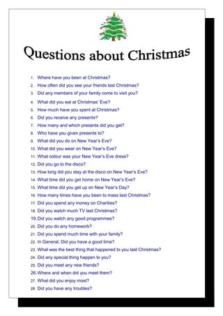 1.

Where have you been at Christmas?

2.

How often did you see your friends last Christmas?

3.

Did any members of your family come to visit you?

4.

What did you eat at Christmas’ Eve?

5.

How much have you spent at Christmas?

6.

Did you receive any presents?

7.

How many and which presents did you get?

8.

Who have you given presents to?

9.

What did you do on New Year’s Eve?

10.

What did you wear on New Year’s Eve?

11.

What colour was your New Year’s Eve dress?

12.

Did you go to the disco?

13.

How long did you stay at the disco on New Year’s Eve?

14.

What time did you get home on New Year’s Eve?

15.

What time did you get up on New Year’s Day?

16.

How many times have you been to mass last Christmas?

17.

Did you spend any money on Charities?

18.

Did you watch much TV last Christmas?

19. Did you watch any good programmes?
20.

Did you do any homework?

21.

Did you spend much time with your family?

22.

In General, Did you have a good time?

23.

What was the best thing that happened to you last Christmas?

24.

Did any special thing happen to you?

25.

Did you meet any new friends?

26. Where and when did you meet them?
27.

What did you enjoy most?

28.

Did you have any troubles?

 