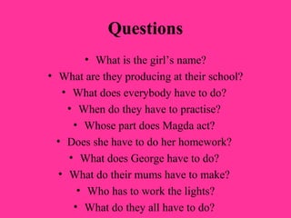 Questions
        • What is the girl’s name?
• What are they producing at their school?
   • What does everybody have to do?
    • When do they have to practise?
     • Whose part does Magda act?
  • Does she have to do her homework?
    • What does George have to do?
  • What do their mums have to make?
      • Who has to work the lights?
     • What do they all have to do?
 