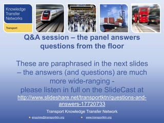 Q&A session – the panel answers
     questions from the floor

These are paraphrased in the next slides
– the answers (and questions) are much
           more wide-ranging -
 please listen in full on the SlideCast at
http://www.slideshare.net/transportktn/questions-and-
                 answers-17720733
                Transport Knowledge Transfer Network
     enquires@transportktn.org     www.transportktn.org
 