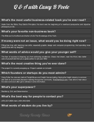 Q & A with Casey B Poole
What's the most useful business-related book you've ever read?
Aside from the Bible, Ray Dalio's Principles. His book was the beginning of a newfound perspective and objective
philosophy on life.
What's your favorite non-business book?
The Bible as it is the Book and Author of Life The Knowledge of the Truth.
If money were not an issue, what would you be doing right now?
Filling free time with learning new skills, especially graphic design and computer programming. And spending more
quality time with my daughter.
What words of advice would you give your younger self?
The fear of success is stopping you from achieving excellence. Chase that dream, read the Word, take better
care of yourself and find you a great partner to call your Wife!
What's the most creative thing you've ever done?
The project I’m currently wrapping up. Project Leafedin on Linkedin
Which founders or startups do you most admire?
Craig Fuller the visionary behind FreightWaves and freight futures trading. Having the freight industry in common
and both of us at similar phases in learning through the community ​TheChartGuys.com​, I was able to hear about
his vision and soon after got to witness it come into fruition.
What's your superpower?
Resiliency, Grit, and Determination.
What's the best way for people to contact you?
(470) 327-2626 main | (404) 482-0242
What words of wisdom do you live by?
Twenty Twenty Times 
 