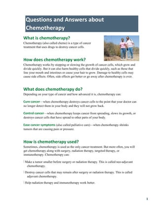 1
Questions and Answers about
Chemotherapy
What is chemotherapy?
Chemotherapy (also called chemo) is a type of cancer
treatment that uses drugs to destroy cancer cells.
How does chemotherapy work?
Chemotherapy works by stopping or slowing the growth of cancer cells, which grow and
divide quickly. But it can also harm healthy cells that divide quickly, such as those that
line your mouth and intestines or cause your hair to grow. Damage to healthy cells may
cause side effects. Often, side effects get better or go away after chemotherapy is over.
What does chemotherapy do?
Depending on your type of cancer and how advanced it is, chemotherapy can:
Cure cancer—when chemotherapy destroys cancer cells to the point that your doctor can
no longer detect them in your body and they will not grow back.
Control cancer—when chemotherapy keeps cancer from spreading, slows its growth, or
destroys cancer cells that have spread to other parts of your body.
Ease cancer symptoms (also called palliative care)—when chemotherapy shrinks
tumors that are causing pain or pressure.
How is chemotherapy used?
Sometimes, chemotherapy is used as the only cancer treatment. But more often, you will
get chemotherapy along with surgery, radiation therapy, targeted therapy, or
immunotherapy. Chemotherapy can:
Î Make a tumor smaller before surgery or radiation therapy. This is called neo-adjuvant
chemotherapy.
Î Destroy cancer cells that may remain after surgery or radiation therapy. This is called
adjuvant chemotherapy.
Î Help radiation therapy and immunotherapy work better.
 