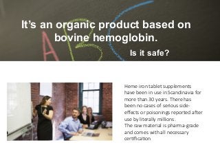 Heme iron tablet supplements
have been in use in Scandinavia for
more than 30 years. There has
been no cases of serious side-
eﬀects or poisonings reported a>er
use by literally millions.
The raw material is pharma-grade
and comes with all necessary
cerAﬁcaAon 
Is it safe?
It’s an organic product based on
bovine hemoglobin.
 