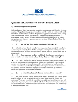 Questions and Answers about Robert’s Rules of Order
By Associated Property Management

Robert’s Rules of Order is an accepted manual to running a successful Board or Members
meeting. The parliamentary procedures outlined provide a guide for Motions, Rules and
Procedures. Robert’s Rules of Order also provides suggestions on director duties, voting,
and the structure and running of committees. Since parliamentary procedures is a
complex and lengthy subject, there are misconceptions and misinformation on what is
acceptable or not. Here are 6 questions and answers about Robert’s Rules of Order that
will surprise you:

1.      Q.      Is it true that the president can vote only to break a tie?

 A.     No, it is not true that the president can vote only to break a tie. If the president is
a member of the assembly, he or she has exactly the same rights and privileges as all
other members have, including the right to make motions, speak in debate, and to vote on
all questions.
 2.     Q.       Once a quorum has been established, does the quorum continue to
exist no matter how many members leave during the course of the meeting?

 A.     No. Once a quorum at a meeting has been established, the continued presence of
a quorum is presumed to exist only until the chair or any other member notices that a
quorum is no longer present. Any board member noticing the apparent absence of a
quorum can and should make a Point of Order to that effect whenever another person is
not speaking. It can be considered improper to allow the transaction of substantive
business to continue in the absence of a quorum.

3.      Q.      In determining the result of a vote, what constitutes a majority?

A.      The word “majority” in this context means, simply, more than half. The use of any
other definition, such as 50 percent plus one, is apt to cause problems. If there is a
motion and 7 votes are cast, 4 in favor and 3 opposed; Fifty percent of the votes cast is 3-
1/2, so that 50 percent plus one would be 4- 1/2. Under this circumstance, the motion was
not adopted because it did not receive fifty percent plus one of the votes cast, even though
it passed by a majority vote.
 