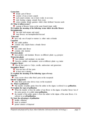 Prepared and proposed by Ilyas Aden Gaboobe (Advanced teacher in biology ) page 11
Gynaecium
female part of flower
consists of one or more carpels
each carpel contains one or more ovules in an ovary
style bearing a stigma extends from ovary
ovary contains female gametes which when fertilized become seeds
49. What is inflorescence?
a group of flowers borne on the same branch (main stalk)
50. Explain the meaning of the following terms which describe flowers
Hermaphrodite
one with both stamen and carpel
most flowers are hermaphrodite/bisexual
Unisexual
have only one of carpel or stamen i.e. either male or female
Carpelate
also called pistilate
contains only carpels hence a female flower
Staminate
also called male flower
contains only stamens
Dioecious plants
have pistilate and staminate flowers on different plants e.g. pawpaw
Monoecius plants
have pistilate and staminate on one plant
however, pistilate and staminate occur at different plants e.g. maize
Complete flower
Has all four parts i.e. Calyx, corolla, androecium and gynoecium
Incomplete flower
does not have all four parts
at least one is missing
51. Explain the meaning of the following types of ovary
Superior
ovary occurs above other floral parts on the receptacle
Inferior (epigynous)
other floral parts arise above ovary on the receptacle
52. What is pollination?
The transfer of pollen grains from the anther to the stigma is referred to as pollination.
53. Explain the types of pollination
When the transfer is from the anther of one flower to the stigma of another flower but of
the same species it is called cross-pollination.
the transfer of the pollen grains is from the anther to the stigma of the same flower, it is
referred to as self-pollination.
54. State the advantages of pollination
healthy offspring
leads to variation
greater chances of dispersal
 