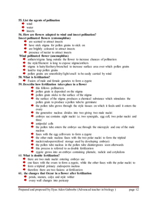 Prepared and proposed by Ilyas Aden Gaboobe (Advanced teacher in biology ) page 12
55. List the agents of pollination
wind
water
insects
56. How are flowers adapted to wind and insect pollination?
Insect pollinated flowers (entomophilus)
are scented to attract insects
have stick stigma for pollen grains to stick on
are brightly coloured to attract insects
presence of nectar to attract insects
Wind pollinated flower (anemophilus)
anthers/stigma hang outside the flower to increase chances of pollination
the style/filament is long to expose stigma/anthers
stigma is hairy/feathery/branched to increase surface area over which pollen grains
land/to trap pollen grains
pollen grains are smooth/dry/light/small to be easily carried by wind
58. What is fertilization?
Fusion of male and female gametes to form a zygote
59. Describe how fertilization takes place in a flower
this follows pollination
pollen grain is deposited on the stigma
pollen grain sticks to the surface of the stigma
the surface of the stigma produces a chemical substance which stimulates the
pollen grain to produce a pollen tube/to germinate
the pollen tube grows through the style tissues on which it feeds until it enters the
ovary
the generative nucleus divides into two giving two male nuclei
embryo sac contains eight nuclei i.e. two synergids, egg cell, two polar nuclei and
three
antipodal cells
the pollen tube enters the embryo sac through the micropyle and one of the male
nucleus
fuses with the egg cell/ovum to form a zygote
the other male nucleus fuses with the two polar nuclei to form the triploid
nuclei/endosperm)food storage used by developing embryo)
the pollen tube nucleus in the pollen tube disintergrates soon afterwards
this process is referred to as double fertilization
zygote grows into an embryo containing plumule, radicle and cotyledons
60. What is double fertilization?
there are two male nuclei entering embryo sac
one fuses with the ovum to form a zygote, while the other fuses with the polar nuclei to
form a triploid primary endosperm nucleus
therefore there are two fusions at fertilization
61. the changes that Occur in a flower after fertilization
petals, stamen, calyx and style wither
ovary wall changes into pericarp
 