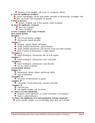 Prepared and proposed by Ilyas Aden Gaboobe (Advanced teacher in biology ) page 2
formation of two daughter cells occurs i.e. cytoplasmic division
8. State the significance of mitosis
ensures each daughter cell has same number and kinds of chromosomes as daughter cells
gives rise to new cells (responsible for growth)
9. What is meiosis?
division of diploid cells to form gametes which are haploid
10 State the significance of meiosis
gives rise to gametes
source of variation
11 Give a summary of the stages of meiosis
First meiotic division
Interphase
cell is in non-dividing condition
chromosomes appear threadlike
Prophase I
chromatic material shorten and thicken
double stranded chromosomes appear (bivalent)
double stranded chromosomes pair and twist round each other (synapsis)
point of contact of chromosomes is called chiasma
Metaphase I
paired homologous chromosomes line up at the equator
Anaphase I
paired homologous chromosomes move to the poles
Telophase I
paired homologous chromosomes reach the poles
two new nuclei are formed
Second meiotic division
Prophase II
chromosomes shorten, thicken and become visible,
stage of dehydration
Metaphase II
movement of chromosomes to equator
Anaphase II
-chromatids of each chromosome separate to the poles
Telophase II
reach the poles
four haploid daughter cells are formed
12. What is asexual reproduction
formation of new individuals as a result of the fusion of two gametes
fusion is called fertilization
13. What is the significance of sexual reproduction in living organisms?
leads to genetic variation e.g. cross breeding which gives rise to hybrids
 