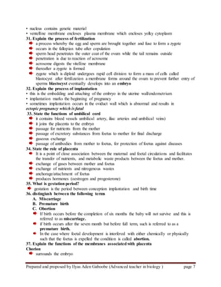 Prepared and proposed by Ilyas Aden Gaboobe (Advanced teacher in biology ) page 7
• nucleus contains genetic material
• ventelline membrane encloses plasma membrane which encloses yolky cytoplasm
31. Explain the process of fertilization
a process whereby the egg and sperm are brought together and fuse to form a zygote
occurs in the fallopian tube after copulation
sperm head penetrates the outer coat of the ovum while the tail remains outside
penetration is due to reaction of acrosome
acrosome digests the vitelline membrane
thereafter a zygote is formed
zygote which is diploid undergoes rapid cell division to form a mass of cells called
blastocyst after fertilization a membrane forms around the ovum to prevent further entry of
sperms blastocyst eventually develops into an embryo
32. Explain the process of implantation
• this is the embedding and attaching of the embryo in the uterine wall/endometrium
• implantation marks the beginning of pregnancy
• sometimes implantation occurs in the oviduct wall which is abnormal and results in
ectopic pregnancy which is fatal
33. State the functions of umbilical cord
it contains blood vessels umbilical artery, iliac arteries and umbilical veins)
it joins the placenta to the embryo
passage for nutrients from the mother
passage of excretory substances from foetus to mother for final discharge
gaseous exchange
passage of antibodies from mother to foetus, for protection of foetus against diseases
34. State the role of placenta
It is a point of close association between the maternal and foetal circulations and facilitates
the transfer of nutrients, and metabolic waste products between the foetus and mother.
exchange of gases between mother and foetus
exchange of nutrients and nitrogenous wastes
anchorage/attachment of foetus
produces hormones (oestrogen and progesterone)
35. What is gestation period?
gestation is the period between conception implantation and birth time
36. distingiush between the following terms
A. Miscarriage
B. Premature birth
C. Obortion
If birth occurs before the completion of six months the baby will not survive and this is
referred to as miscarriage.
if birth occurs after the seven month but before full term, such is referred to as a
premature birth.
In the case where foetal development is interfered with either chemically or physically
such that the foetus is expelled the condition is called abortion.
37. Explain the functions of the membranes associatedwith placenta
Chorion
surrounds the embryo
 