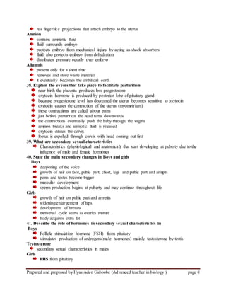 Prepared and proposed by Ilyas Aden Gaboobe (Advanced teacher in biology ) page 8
has fingerlike projections that attach embryo to the uterus
Amnion
contains amniotic fluid
fluid surrounds embryo
protects embryo from mechanical injury by acting as shock absorbers
fluid also protects embryo from dehydration
distributes pressure equally over embryo
Allantois
present only for a short time
removes and store waste material
it eventually becomes the umbilical cord
38. Explain the events that take place to facilitate parturition
near birth the placenta produces less progesterone
oxytocin hormone is produced by posterior lobe of pituitary gland
because progesterone level has decreased the uterus becomes sensitive to oxytocin
oxytocin causes the contraction of the uterus (myometrium)
these contractions are called labour pains
just before parturition the head turns downwards
the contractions eventually push the baby through the vagina
amnion breaks and amniotic fluid is released
oxytocin dilates the cervix
foetus is expelled through cervix with head coming out first
39. What are secondary sexual characteristics
Characteristics (physiological and anatomical) that start developing at puberty due to the
influence of male and female hormones
40. State the main secondary changes in Boys and girls
Boys
deepening of the voice
growth of hair on face, pubic part, chest, legs and pubic part and armpts
penis and testes become bigger
muscular development
sperm production begins at puberty and may continue throughout life
Girls
growth of hair on pubic part and armpits
widening/enlargement of hips
development of breasts
menstrual cycle starts as ovaries mature
body acquires extra fat
41. Describe the role of hormones in secondary sexual characteristics in
Boys
Follicle stimulation hormone (FSH) from pituitary
stimulates production of androgens(male hormones) mainly testosterone by testis
Testosterone
secondary sexual characteristics in males
Girls
FHS from pituitary
 