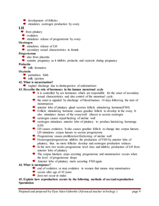 Prepared and proposed by Ilyas Aden Gaboobe (Advanced teacher in biology ) page 9
development of follicles
stimulates oestrogen production by ovary
LH
from pituitary
ovulation
stimulates release of progesterone by ovary
Oestrogen
stimulates release of LH
secondary sexual characteristics in female
Progesterone
also from placenta
sustains pregnancy as it inhibits prolactin and oxytocin during pregnancy
Prolactin
milk formation
Oxytocin
parturition birth
milk ejection
42. What is menstruation?
vaginal discharge due to disintegration of endometrium
43. Describe the role of hormones in the human menstrual cycle
it is controlled by sex hormones which are responsible for the onset of secondary
sexual characteristics and also control of the menstrual cycle.
the onset is signaled by discharge of blood/menses 14 days following the start of
menstruation
anterior lobe of pituitary gland secretes follicle stimulating hormone(FSH)
Follicle stimulating hormone causes graafian follicle to develop in the ovary. It
also stimulates tissues of the ovary/wall (theca) to secrete oestrogen
oestrogen causes repair/healing of uterine wall
oestrogen stimulates anterior lobe of pituitary to produce luteinising hormonge
(LH)
LH causes ovulation. It also causes graafian follicle to change into corpus luteum.
LH stimulates corpus luteum to secrete progesterone
Progesterone causes proliferation/thickening of uterine wall
Oesterogen/progesterone inhibits the production of FSH by anterior lobe of
pituitary, thus no more follicles develop and oestrogen production reduces
In the next two weeks progesterone level rises and inhibits production of LH from
anterior lobe of pituitary
The corpus lutetium stops secreting progesterone and menstruation occurs when
the level of progesterone drops
Anterior lobe of pituitary starts secreting FSH again.
44. What is menopause?
end of ovulation or stop ovulation in women that means stop menstruation
occurs after age of 45 years
does not occur in males
45. Explain how reproduction occurs by the following methods of asexual reproduction
Sporulation
 