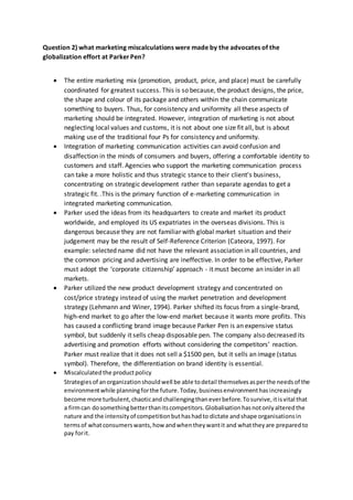 Question 2) what marketing miscalculations were made by the advocates of the
globalization effort at ParkerPen?
 The entire marketing mix (promotion, product, price, and place) must be carefully
coordinated for greatest success. This is so because, the product designs, the price,
the shape and colour of its package and others within the chain communicate
something to buyers. Thus, for consistency and uniformity all these aspects of
marketing should be integrated. However, integration of marketing is not about
neglecting local values and customs, it is not about one size fit all, but is about
making use of the traditional four Ps for consistency and uniformity.
 Integration of marketing communication activities can avoid confusion and
disaffection in the minds of consumers and buyers, offering a comfortable identity to
customers and staff. Agencies who support the marketing communication process
can take a more holistic and thus strategic stance to their client's business,
concentrating on strategic development rather than separate agendas to get a
strategic fit. .This is the primary function of e-marketing communication in
integrated marketing communication.
 Parker used the ideas from its headquarters to create and market its product
worldwide, and employed its US expatriates in the overseas divisions. This is
dangerous because they are not familiar with global market situation and their
judgement may be the result of Self-Reference Criterion (Cateora, 1997). For
example: selected name did not have the relevant association in all countries, and
the common pricing and advertising are ineffective. In order to be effective, Parker
must adopt the ‘corporate citizenship’ approach - it must become an insider in all
markets.
 Parker utilized the new product development strategy and concentrated on
cost/price strategy instead of using the market penetration and development
strategy (Lehmann and Winer, 1994). Parker shifted its focus from a single-brand,
high-end market to go after the low-end market because it wants more profits. This
has caused a conflicting brand image because Parker Pen is an expensive status
symbol, but suddenly it sells cheap disposable pen. The company also decreased its
advertising and promotion efforts without considering the competitors’ reaction.
Parker must realize that it does not sell a $1500 pen, but it sells an image (status
symbol). Therefore, the differentiation on brand identity is essential.
 Miscalculatedthe productpolicy
Strategiesof anorganizationshouldwell be able todetail themselvesasperthe needsof the
environmentwhile planningforthe future.Today,businessenvironmenthasincreasingly
become more turbulent,chaoticandchallengingthaneverbefore.Tosurvive,itisvital that
a firmcan dosomethingbetterthanitscompetitors.Globalisationhasnotonlyalteredthe
nature and the intensityof competitionbuthashadto dictate andshape organisationsin
termsof whatconsumerswants,how andwhentheywantit and whattheyare preparedto
pay forit.
 