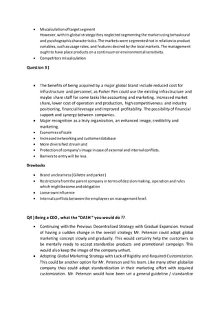  Miscalculationof targetsegment
However,withitsglobal strategytheyneglectedsegmentingthe marketusingbehavioural
and psychographiccharacteristics.The marketswere segmentednotinrelationtoproduct
variables,suchasusage rates,and featuresdesiredbythe local markets.The management
oughtto have place productson a continuumor environmental sensitivity.
 Competitorsmiscalculation
Question 3 )
 The benefits of being acquired by a major global brand include reduced cost for
infrastructure and personnel, as Parker Pen could use the existing infrastructure and
maybe share staff for some tasks like accounting and marketing. Increased market
share, lower cost of operation and production, high competitiveness and industry
positioning, financial leverage and improved profitability. The possibility of financial
support and synergy between companies.
 Major recognition as a truly organization, an enhanced image, credibility and
marketing.
 Economiesof scale
 Increasednetworkingandcustomerdatabase
 More diversifiedstreamand
 Protectionof company’simage incase of external andinternal conflicts.
 Barriersto entrywill be less
Drawbacks
 Brand unclearness(Gillette andparker)
 Restrictionsfromthe parentcompanyintermsof decisionmaking,operationandrules
whichmightbecome andobligation
 Loose owninfluence
 Internal conflictsbetweenthe employeesonmanagementlevel.
Q4 ) Being a CEO , what the “DASH “ you would do ??
 Continuing with the Previous Decentralized Strategy with Gradual Expansion. Instead
of having a sudden change in the overall strategy Mr. Peterson could adopt global
marketing concept slowly and gradually. This would certainly help the customers to
be mentally ready to accept standardize products and promotional campaign. This
would also keep the image of the company unhurt.
 Adopting Global Marketing Strategy with Lack of Rigidity and Required Customization.
This could be another option for Mr. Peterson and his team. Like many other globalize
company they could adopt standardization in their marketing effort with required
customization. Mr. Peterson would have been set a general guideline / standardize
 