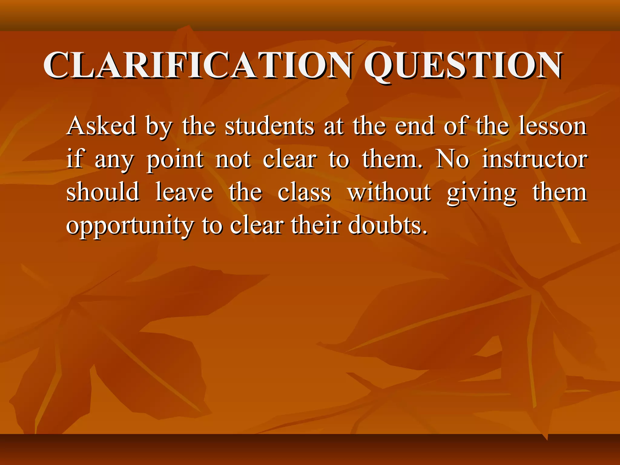 CLARIFICATION QUESTION
Asked by the students at the end of the lesson
if any point not clear to them. No instructor
should leave the class without giving them
opportunity to clear their doubts.
 