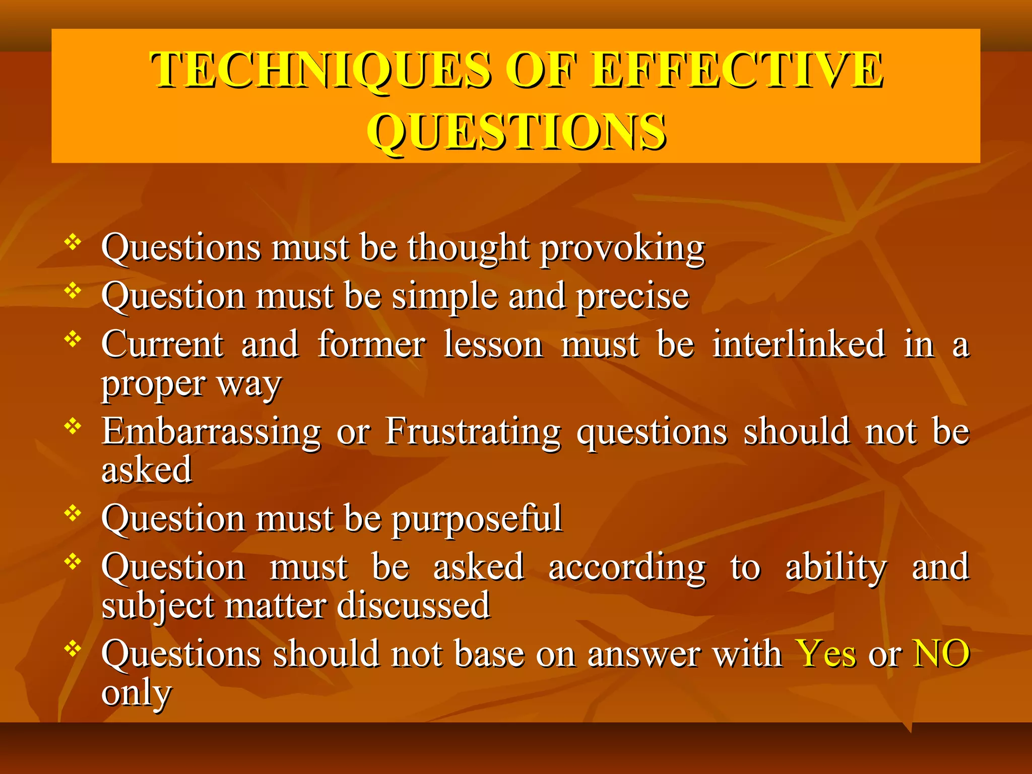TECHNIQUES OF EFFECTIVE
            QUESTIONS
   Questions must be thought provoking
   Question must be simple and precise
   Current and former lesson must be interlinked in a
    proper way
   Embarrassing or Frustrating questions should not be
    asked
   Question must be purposeful
   Question must be asked according to ability and
    subject matter discussed
   Questions should not base on answer with Yes or NO
    only
 