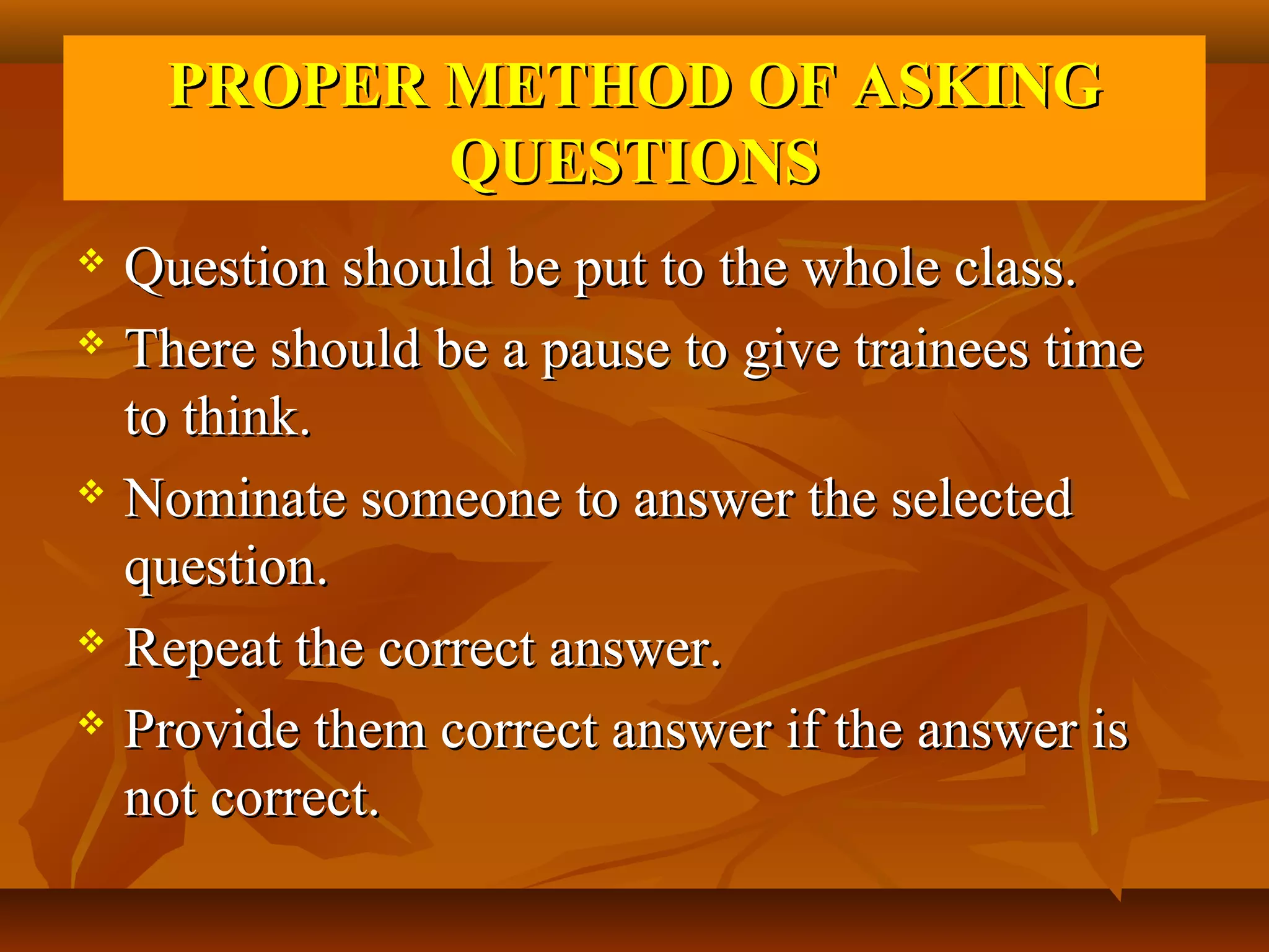 PROPER METHOD OF ASKING
           QUESTIONS
 Question should be put to the whole class.
 There should be a pause to give trainees time

  to think.
 Nominate someone to answer the selected

  question.
 Repeat the correct answer.

 Provide them correct answer if the answer is

  not correct.
 
