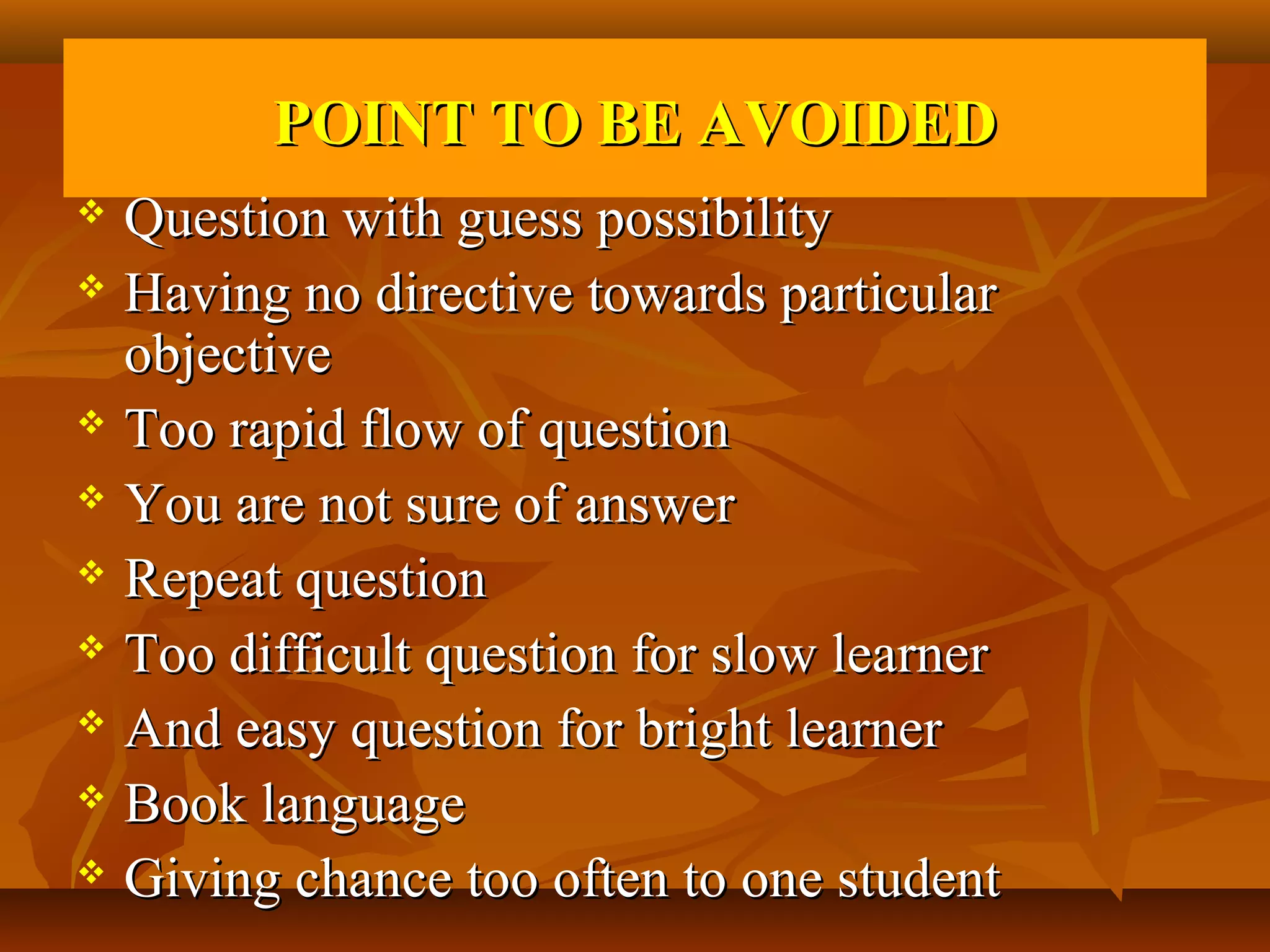 POINT TO BE AVOIDED
 Question with guess possibility
 Having no directive towards particular

  objective
 Too rapid flow of question

 You are not sure of answer

 Repeat question

 Too difficult question for slow learner

 And easy question for bright learner

 Book language

 Giving chance too often to one student
 