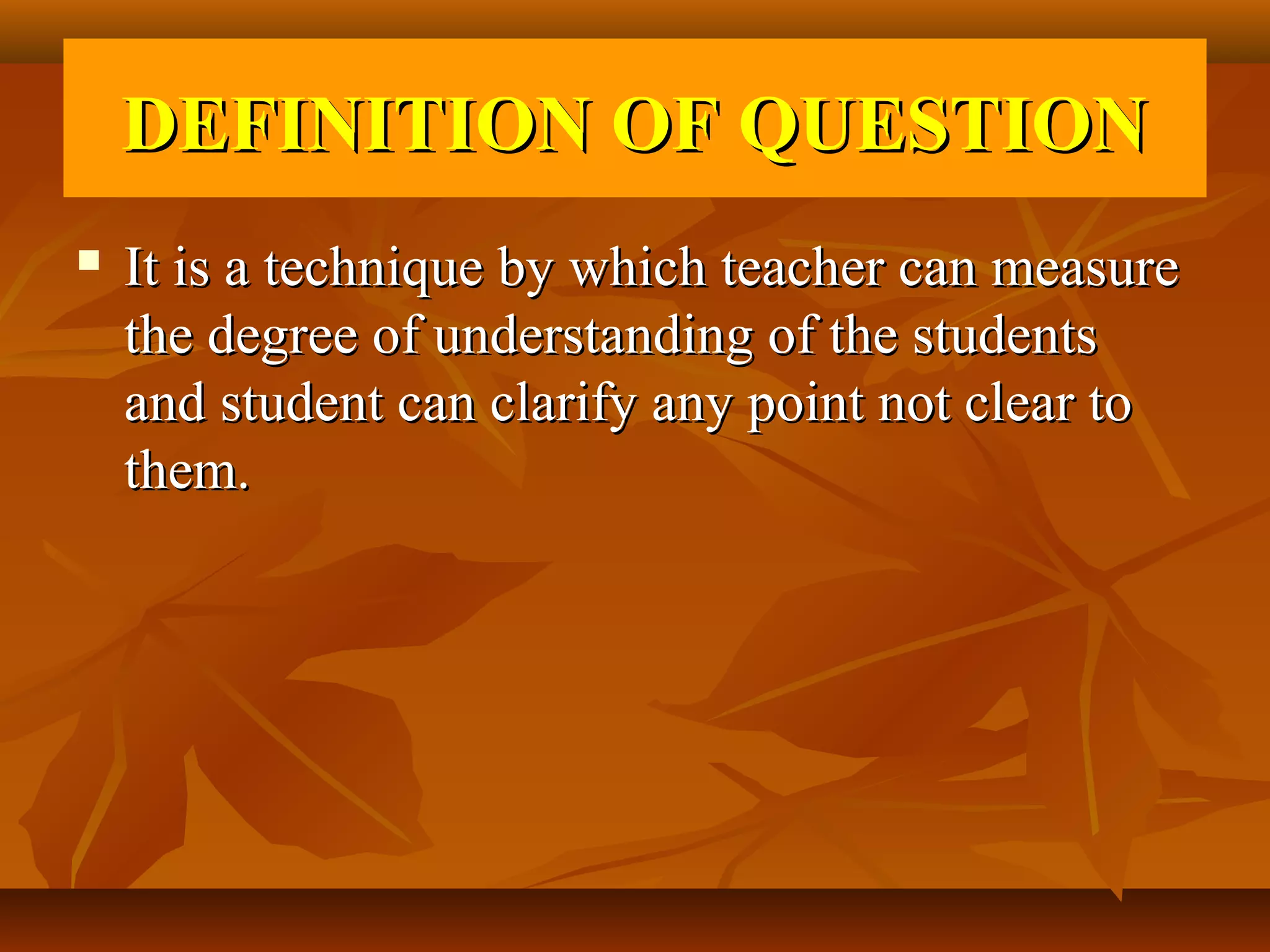 DEFINITION OF QUESTION
   It is a technique by which teacher can measure
    the degree of understanding of the students
    and student can clarify any point not clear to
    them.
 