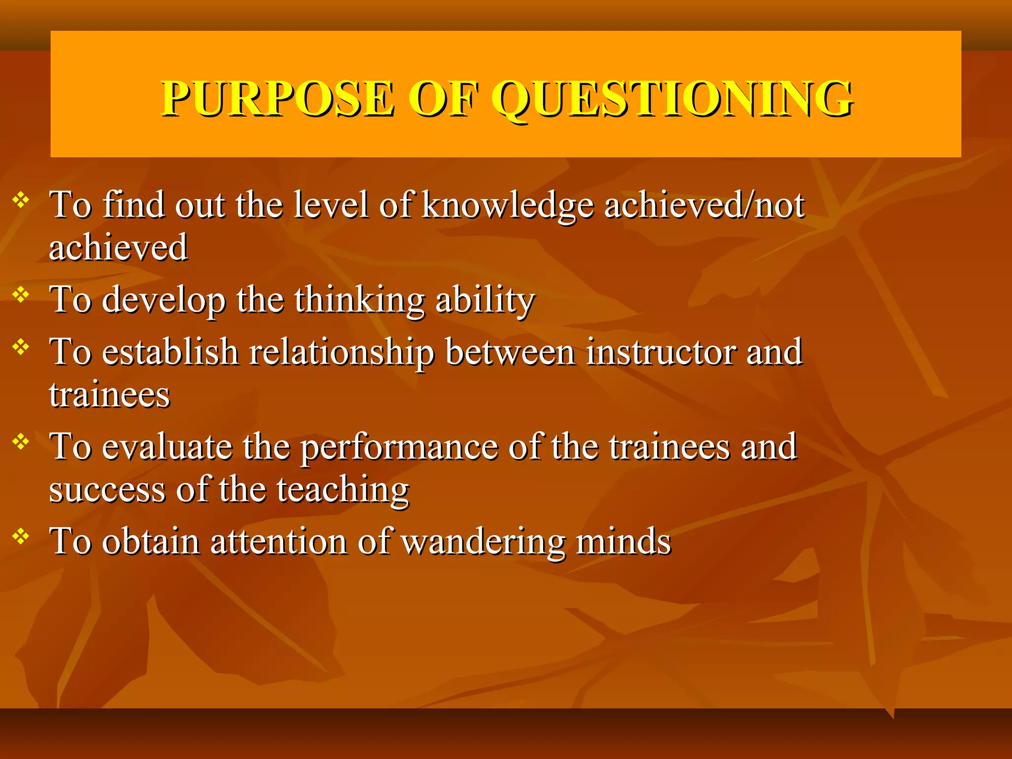PURPOSE OF QUESTIONING
   To find out the level of knowledge achieved/not
    achieved
   To develop the thinking ability
   To establish relationship between instructor and
    trainees
   To evaluate the performance of the trainees and
    success of the teaching
   To obtain attention of wandering minds
 