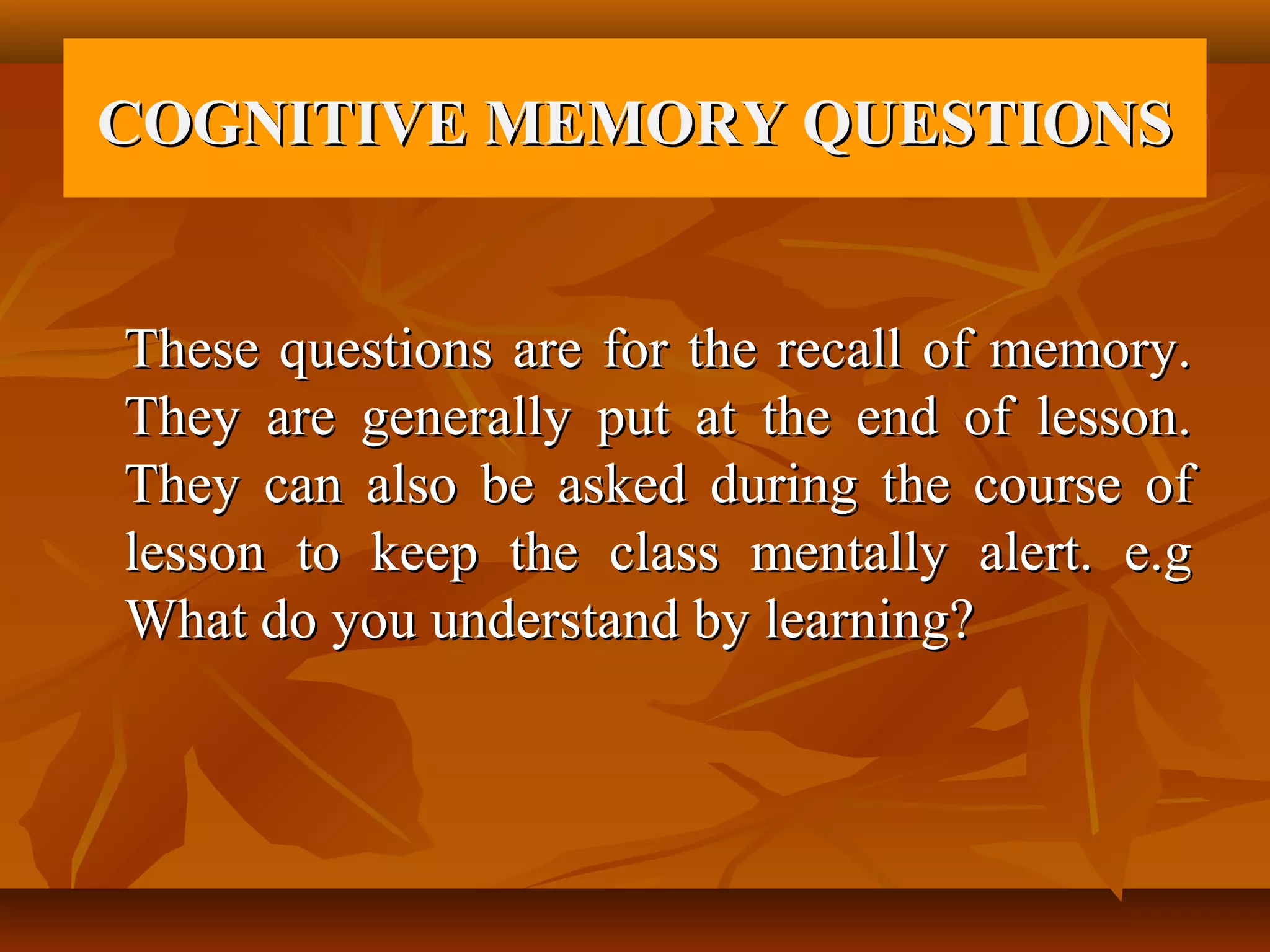 COGNITIVE MEMORY QUESTIONS


These questions are for the recall of memory.
They are generally put at the end of lesson.
They can also be asked during the course of
lesson to keep the class mentally alert. e.g
What do you understand by learning?
 