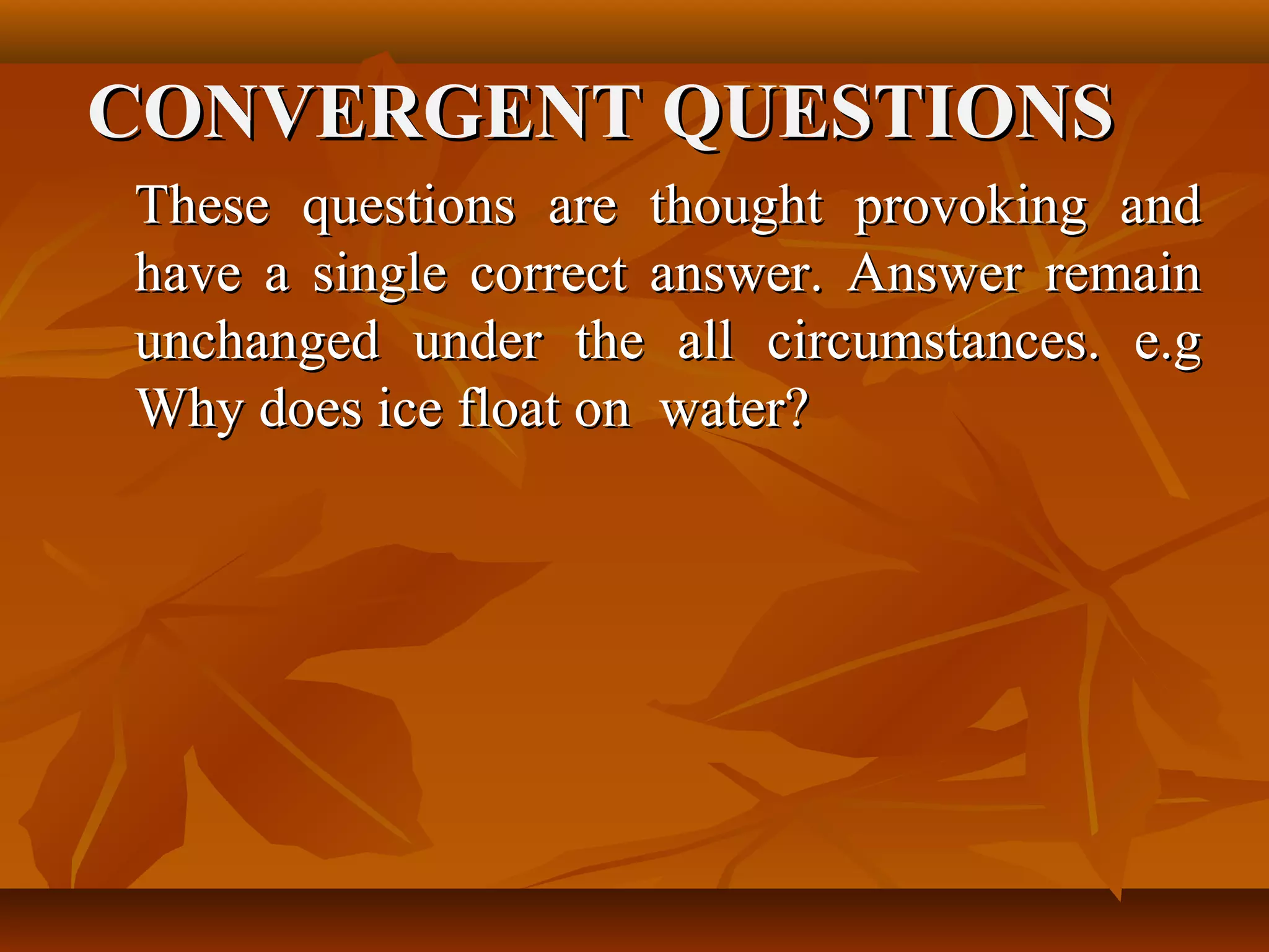 CONVERGENT QUESTIONS
These questions are thought provoking and
have a single correct answer. Answer remain
unchanged under the all circumstances. e.g
Why does ice float on water?
 