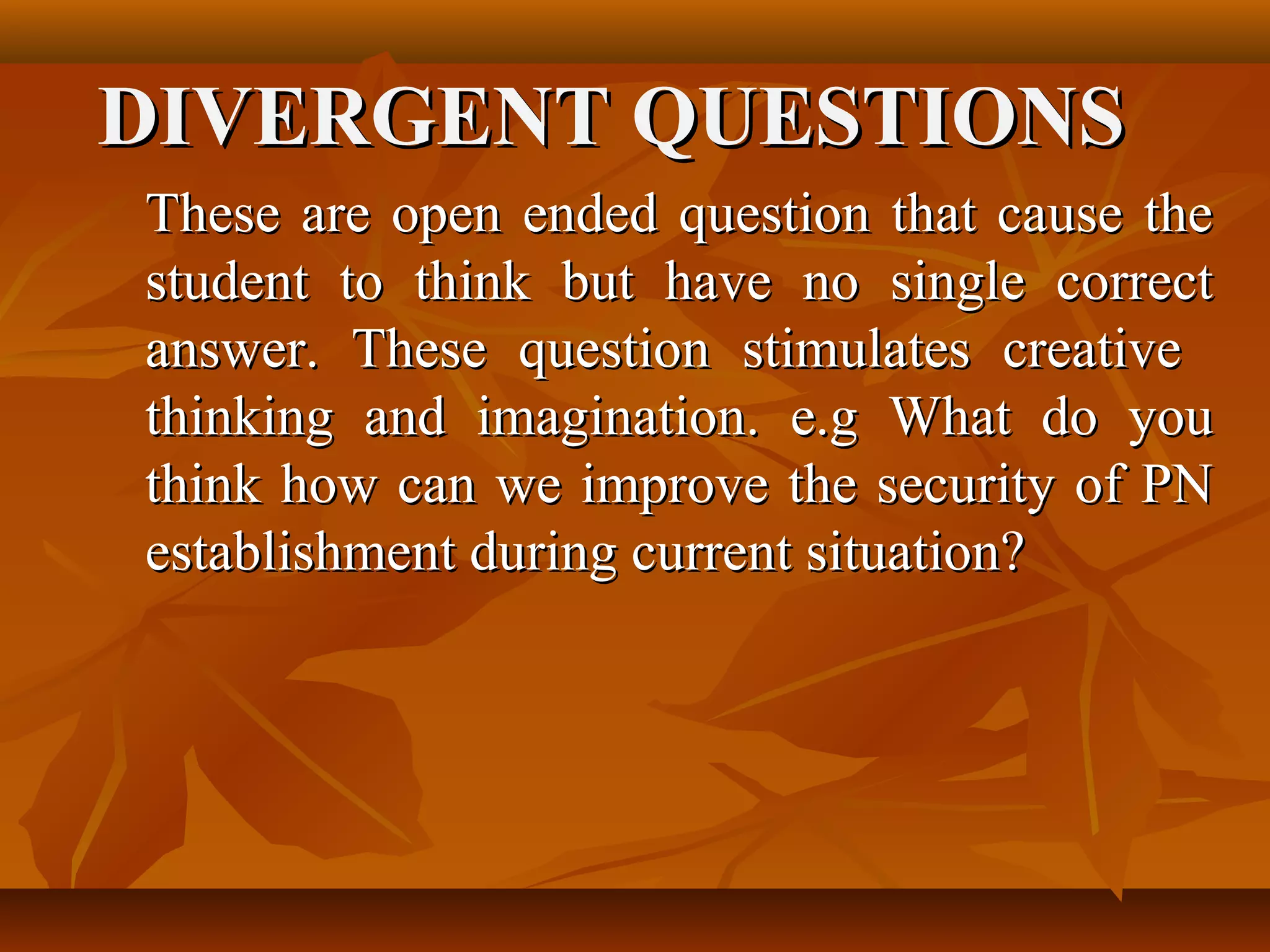 DIVERGENT QUESTIONS
These are open ended question that cause the
student to think but have no single correct
answer. These question stimulates creative
thinking and imagination. e.g What do you
think how can we improve the security of PN
establishment during current situation?
 