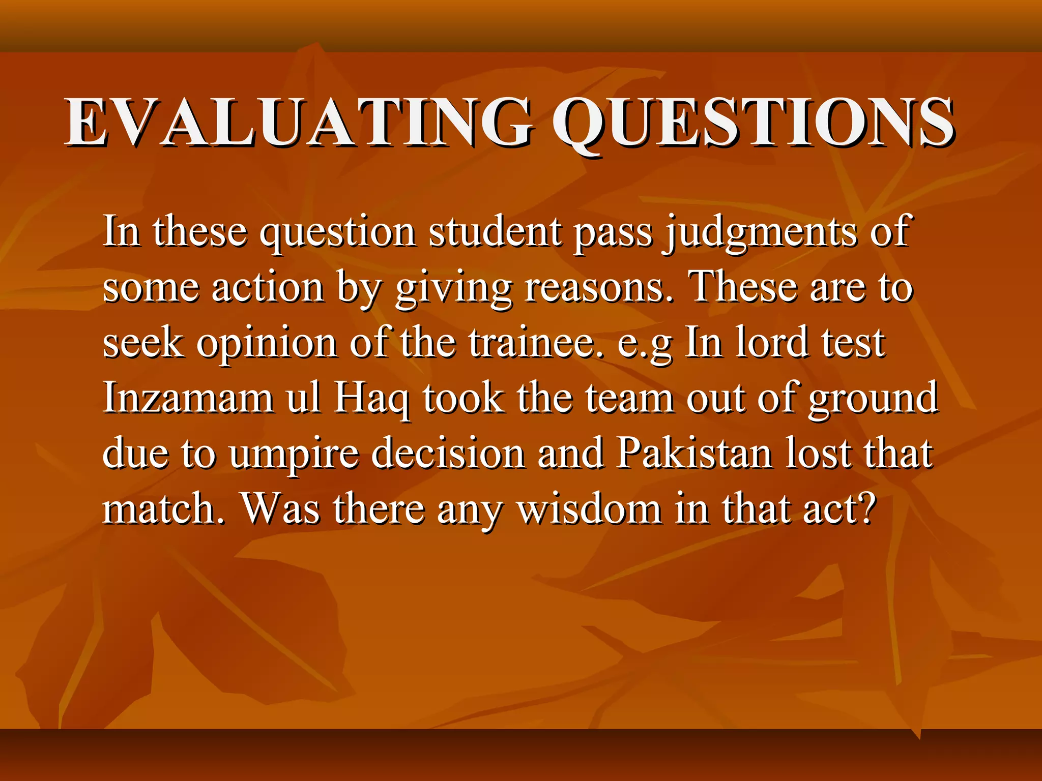 EVALUATING QUESTIONS
In these question student pass judgments of
some action by giving reasons. These are to
seek opinion of the trainee. e.g In lord test
Inzamam ul Haq took the team out of ground
due to umpire decision and Pakistan lost that
match. Was there any wisdom in that act?
 