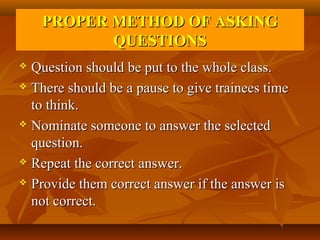 PROPER METHOD OF ASKING
           QUESTIONS
 Question should be put to the whole class.
 There should be a pause to give trainees time

  to think.
 Nominate someone to answer the selected

  question.
 Repeat the correct answer.

 Provide them correct answer if the answer is

  not correct.
 