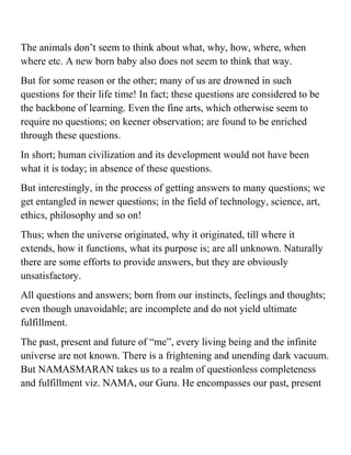 The animals don’t seem to think about what, why, how, where, when 
where etc. A new born baby also does not seem to think that way. 
But for some reason or the other; many of us are drowned in such 
questions for their life time! In fact; these questions are considered to be 
the backbone of learning. Even the fine arts, which otherwise seem to 
require no questions; on keener observation; are found to be enriched 
through these questions. 
In short; human civilization and its development would not have been 
what it is today; in absence of these questions. 
But interestingly, in the process of getting answers to many questions; we 
get entangled in newer questions; in the field of technology, science, art, 
ethics, philosophy and so on! 
Thus; when the universe originated, why it originated, till where it 
extends, how it functions, what its purpose is; are all unknown. Naturally 
there are some efforts to provide answers, but they are obviously 
unsatisfactory. 
All questions and answers; born from our instincts, feelings and thoughts; 
even though unavoidable; are incomplete and do not yield ultimate 
fulfillment. 
The past, present and future of “me”, every living being and the infinite 
universe are not known. There is a frightening and unending dark vacuum. 
But NAMASMARAN takes us to a realm of questionless completeness 
and fulfillment viz. NAMA, our Guru. He encompasses our past, present 
 