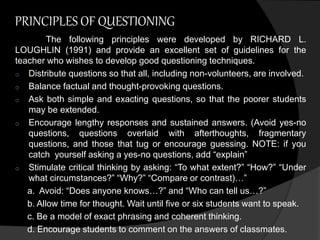 PRINCIPLES OF QUESTIONING 
The following principles were developed by RICHARD L. 
LOUGHLIN (1991) and provide an excellent set of guidelines for the 
teacher who wishes to develop good questioning techniques. 
o Distribute questions so that all, including non-volunteers, are involved. 
o Balance factual and thought-provoking questions. 
o Ask both simple and exacting questions, so that the poorer students 
may be extended. 
o Encourage lengthy responses and sustained answers. (Avoid yes-no 
questions, questions overlaid with afterthoughts, fragmentary 
questions, and those that tug or encourage guessing. NOTE: if you 
catch yourself asking a yes-no questions, add “explain” 
o Stimulate critical thinking by asking: “To what extent?” “How?” “Under 
what circumstances?” “Why?” “Compare or contrast)…” 
a. Avoid: “Does anyone knows…?” and “Who can tell us…?” 
b. Allow time for thought. Wait until five or six students want to speak. 
c. Be a model of exact phrasing and coherent thinking. 
d. Encourage students to comment on the answers of classmates. 
 