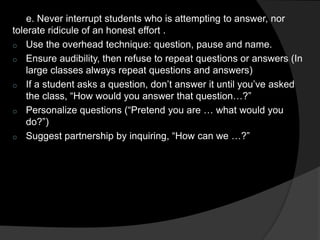 e. Never interrupt students who is attempting to answer, nor 
tolerate ridicule of an honest effort . 
o Use the overhead technique: question, pause and name. 
o Ensure audibility, then refuse to repeat questions or answers (In 
large classes always repeat questions and answers) 
o If a student asks a question, don’t answer it until you’ve asked 
the class, “How would you answer that question…?” 
o Personalize questions (“Pretend you are … what would you 
do?”) 
o Suggest partnership by inquiring, “How can we …?” 
 