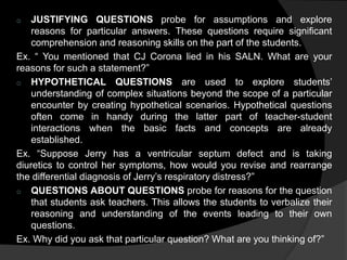 o JUSTIFYING QUESTIONS probe for assumptions and explore 
reasons for particular answers. These questions require significant 
comprehension and reasoning skills on the part of the students. 
Ex. “ You mentioned that CJ Corona lied in his SALN. What are your 
reasons for such a statement?” 
o HYPOTHETICAL QUESTIONS are used to explore students’ 
understanding of complex situations beyond the scope of a particular 
encounter by creating hypothetical scenarios. Hypothetical questions 
often come in handy during the latter part of teacher-student 
interactions when the basic facts and concepts are already 
established. 
Ex. “Suppose Jerry has a ventricular septum defect and is taking 
diuretics to control her symptoms, how would you revise and rearrange 
the differential diagnosis of Jerry’s respiratory distress?” 
o QUESTIONS ABOUT QUESTIONS probe for reasons for the question 
that students ask teachers. This allows the students to verbalize their 
reasoning and understanding of the events leading to their own 
questions. 
Ex. Why did you ask that particular question? What are you thinking of?” 
 