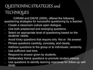 QUESTIONING STRATEGIES and 
TECHNIQUES 
CARAM and DAVIS (2005), offered the following 
questioning strategies for successful questioning by a teacher: 
o Create a classroom culture open dialogue. 
o Use both preplanned and emerging questions. 
o Select an appropriate level of questioning based on the 
students’ needs. 
o Avoid tricky questions that require only Yes or No answer. 
o Phrase questions carefully, concisely, and clearly. 
o Address questions to the group or to individuals, randomly. 
o Use sufficient wait time. 
o Respond to answer given by students. 
o Deliberately frame questions to promote student interest. 
o Use questions to identify learning objectives for follow-up self-study. 
 