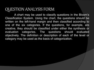 QUESTION ANALYSIS FORM 
A chart may be used to classify questions in the Bloom’s 
Classification System. Using the chart, the questions should be 
written on the left-hand margin and then classified according to 
one of the six categories. If the questions, for example, are 
creative, they should be classified under either the synthesis or 
evaluation categories. The questions should evaluated 
objectively. The definition or description of each of the level or 
category may be used as the basis of categorization. 
 