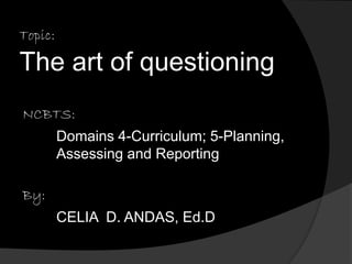 Topic: 
The art of questioning 
NCBTS: 
Domains 4-Curriculum; 5-Planning, 
Assessing and Reporting 
By: 
CELIA D. ANDAS, Ed.D 
 