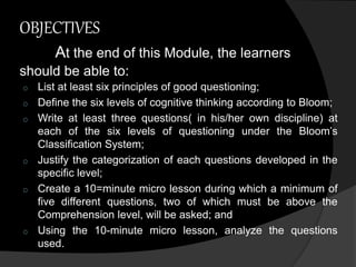 OBJECTIVES 
At the end of this Module, the learners 
should be able to: 
o List at least six principles of good questioning; 
o Define the six levels of cognitive thinking according to Bloom; 
o Write at least three questions( in his/her own discipline) at 
each of the six levels of questioning under the Bloom’s 
Classification System; 
o Justify the categorization of each questions developed in the 
specific level; 
o Create a 10=minute micro lesson during which a minimum of 
five different questions, two of which must be above the 
Comprehension level, will be asked; and 
o Using the 10-minute micro lesson, analyze the questions 
used. 
 