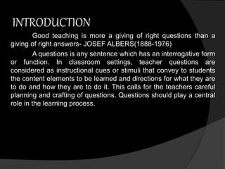 INTRODUCTION 
Good teaching is more a giving of right questions than a 
giving of right answers- JOSEF ALBERS(1888-1976) 
A questions is any sentence which has an interrogative form 
or function. In classroom settings, teacher questions are 
considered as instructional cues or stimuli that convey to students 
the content elements to be learned and directions for what they are 
to do and how they are to do it. This calls for the teachers careful 
planning and crafting of questions. Questions should play a central 
role in the learning process. 
 