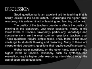 DISCUSSION 
Good questioning is an excellent aid to teaching that is 
hardly utilized to the fullest extent. It challenges the higher order 
reasoning; it is a determinant of teaching and learning outcomes. 
The quality of the teachers questions affects the quality of 
thinking in the classroom. Low order questions, mostly in the 
lower levels of Bloom’s Taxonomy- particularly, knowledge and 
comprehension- are the most common questions teachers use. 
These questions require simple recall. Thus, there is not much 
challenge to students thinking and reasoning. Many of these are 
closed-ended questions, questions that require specific answers. 
Higher order questions, on the other hand, usually in the 
higher levels of Bloom’s Taxonomy, such as synthesis and 
evaluation, require higher order reasoning, stimulated through the 
use of open-ended questions. 
 