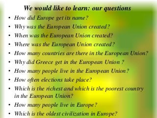 We would like to learn: our questions
• How did Europe get its name?
• Why was the European Union created?
• When was the European Union created?
• Where was the European Union created?
• How many countries are there in the European Union?
• Why did Greece get in the European Union ?
• How many people live in the European Union?
• How often elections take place?
• Which is the richest and which is the poorest country
  in the European Union?
• How many people live in Europe?
• Which is the oldest civilization in Europe?
 