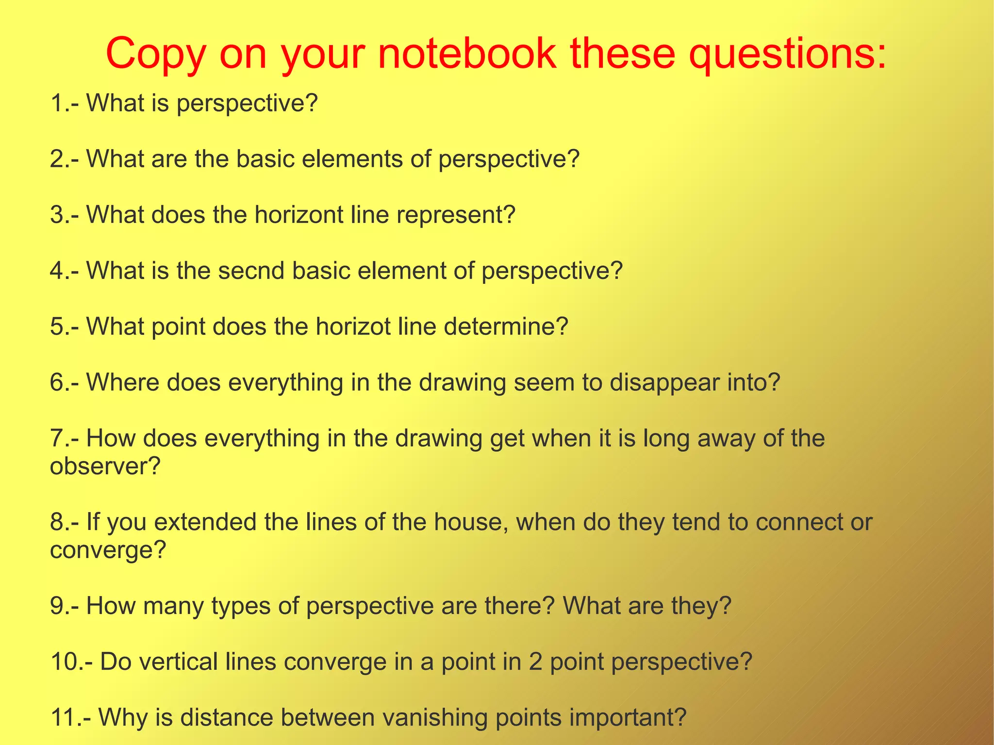 Copy on your notebook these questions:
1.- What is perspective?
2.- What are the basic elements of perspective?
3.- What does the horizont line represent?
4.- What is the secnd basic element of perspective?
5.- What point does the horizot line determine?
6.- Where does everything in the drawing seem to disappear into?
7.- How does everything in the drawing get when it is long away of the
observer?
8.- If you extended the lines of the house, when do they tend to connect or
converge?
9.- How many types of perspective are there? What are they?
10.- Do vertical lines converge in a point in 2 point perspective?
11.- Why is distance between vanishing points important?

 