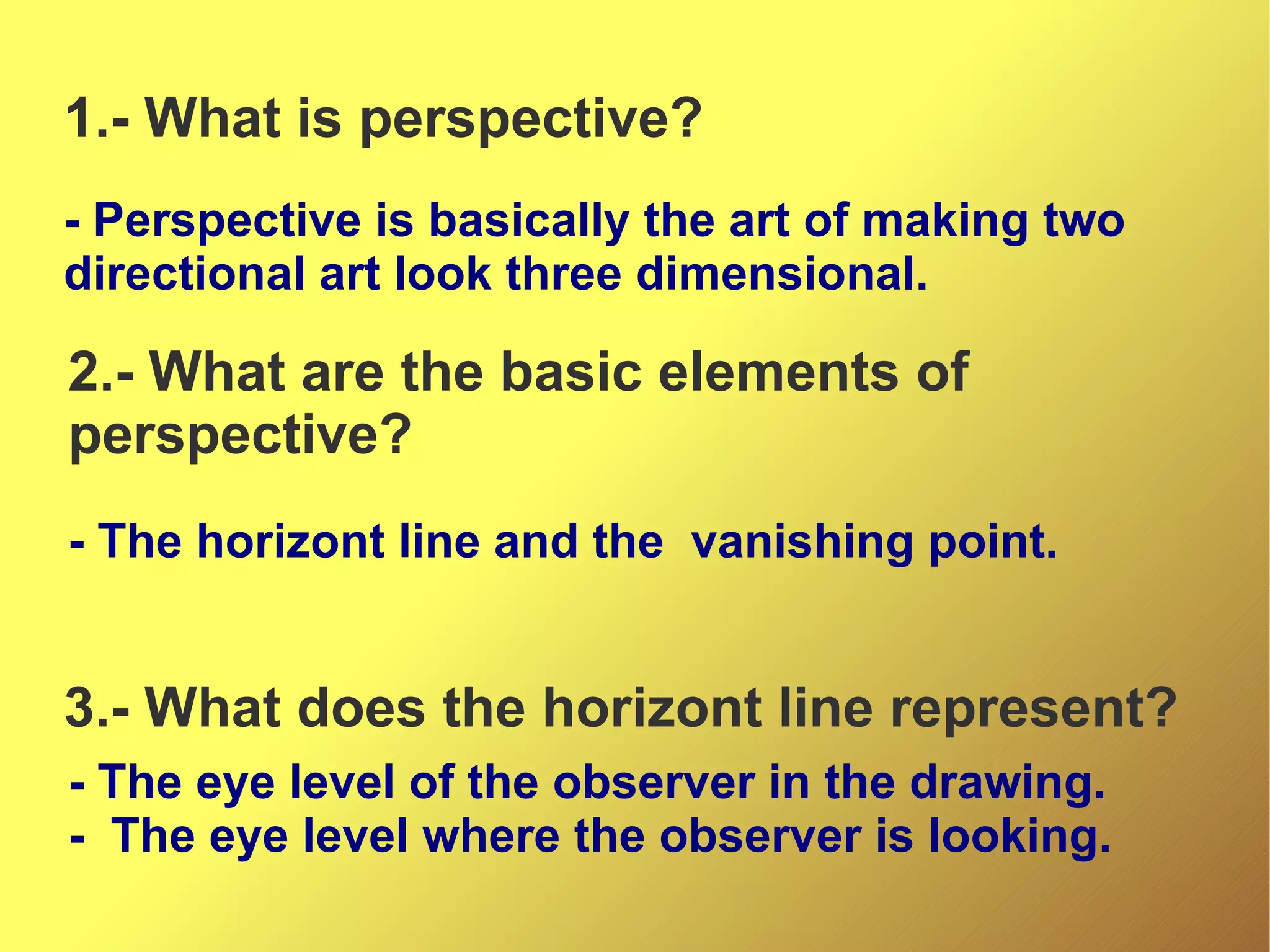 1.- What is perspective?
- Perspective is basically the art of making two
directional art look three dimensional.

2.- What are the basic elements of
perspective?
- The horizont line and the vanishing point.

3.- What does the horizont line represent?
- The eye level of the observer in the drawing.
- The eye level where the observer is looking.

 