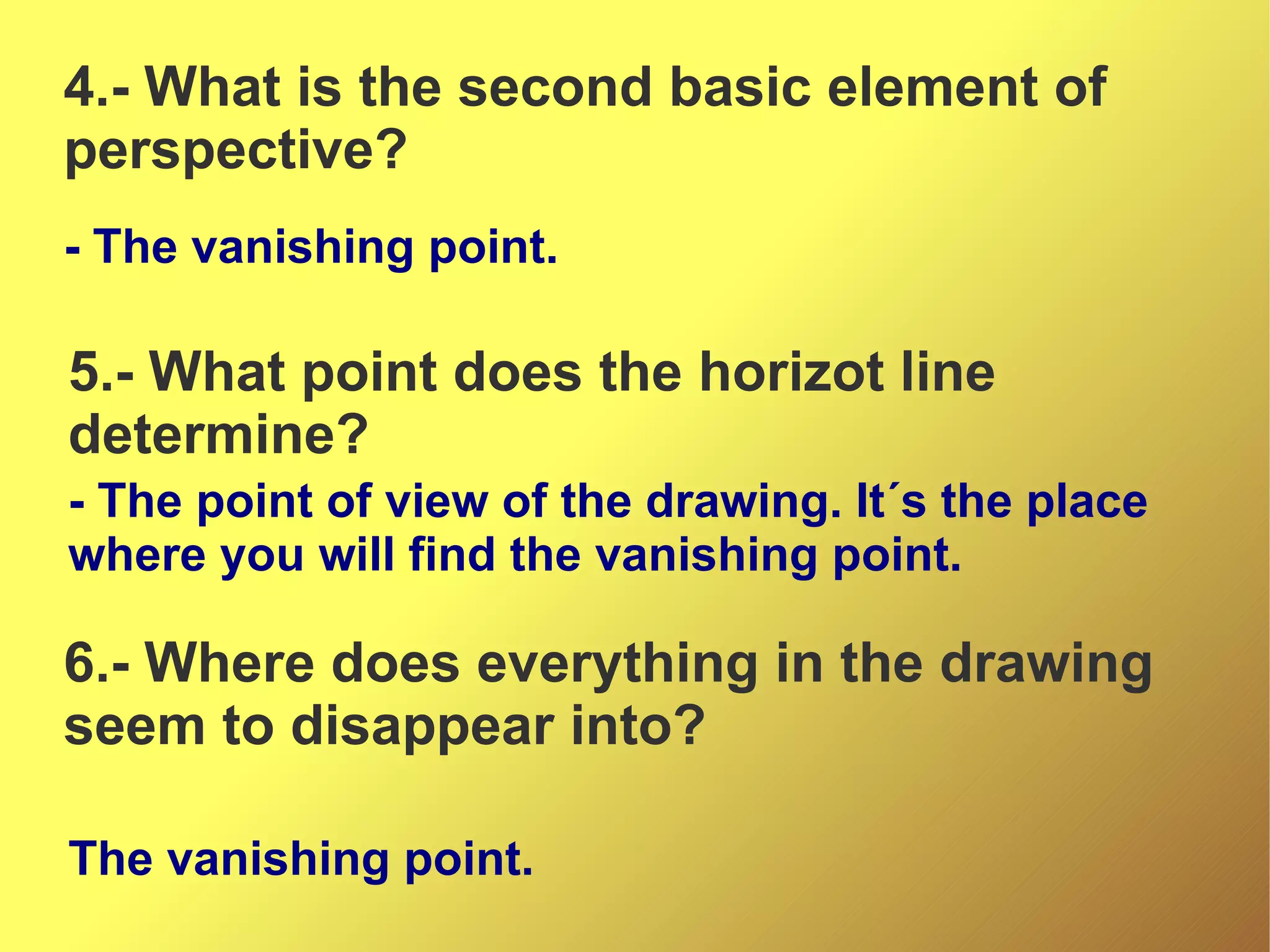 4.- What is the second basic element of
perspective?
- The vanishing point.

5.- What point does the horizot line
determine?
- The point of view of the drawing. It´s the place
where you will find the vanishing point.

6.- Where does everything in the drawing
seem to disappear into?
The vanishing point.

 