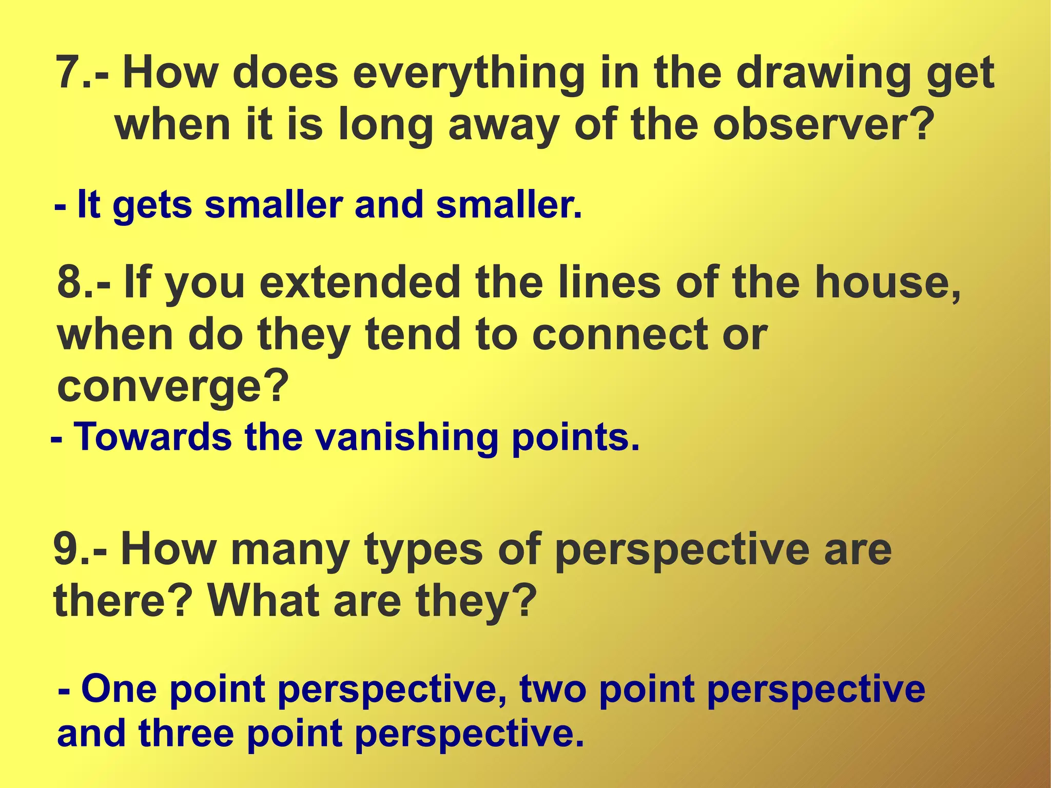 7.- How does everything in the drawing get
when it is long away of the observer?
- It gets smaller and smaller.

8.- If you extended the lines of the house,
when do they tend to connect or
converge?
- Towards the vanishing points.

9.- How many types of perspective are
there? What are they?
- One point perspective, two point perspective
and three point perspective.

 