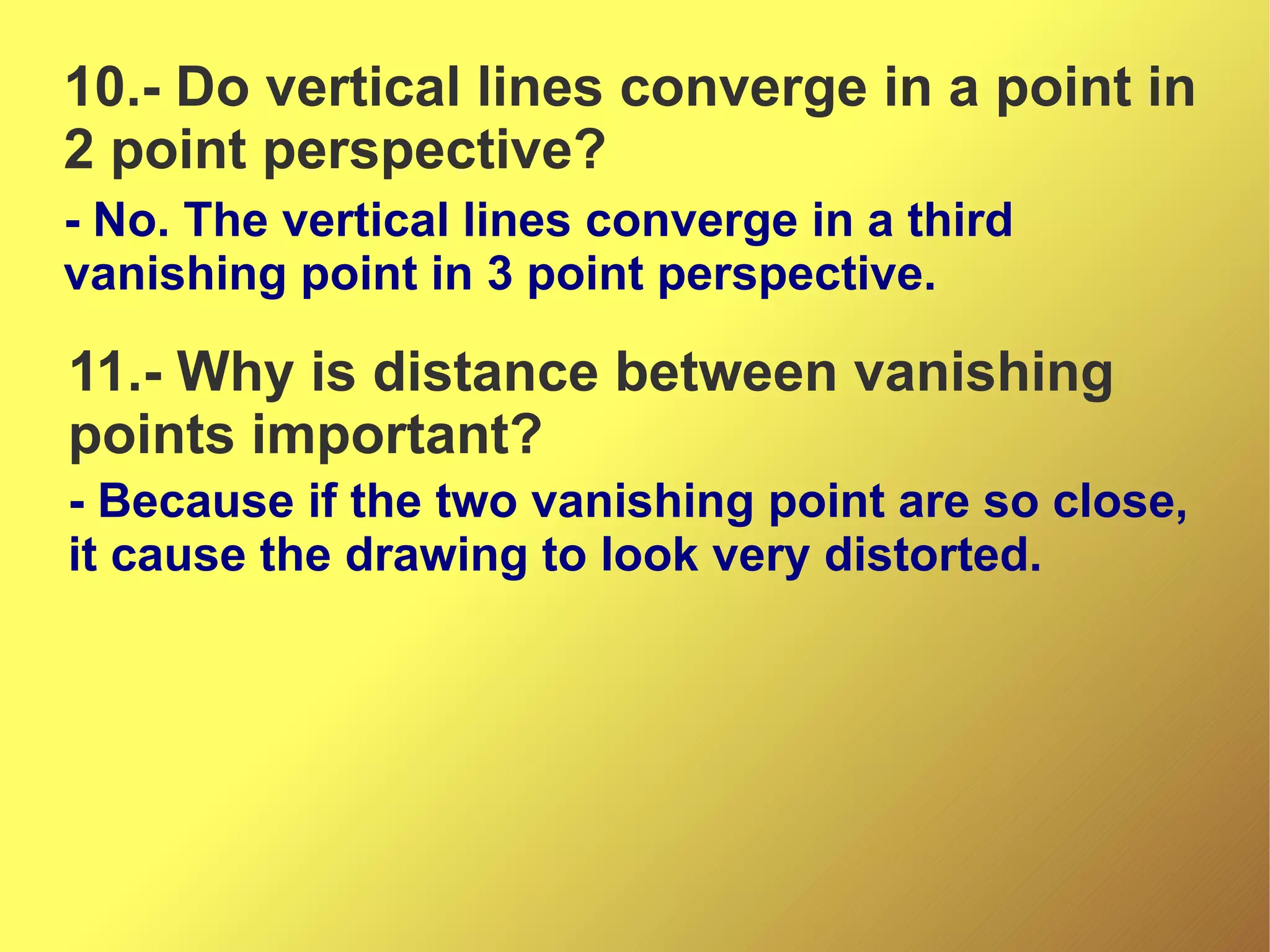 10.- Do vertical lines converge in a point in
2 point perspective?
- No. The vertical lines converge in a third
vanishing point in 3 point perspective.

11.- Why is distance between vanishing
points important?
- Because if the two vanishing point are so close,
it cause the drawing to look very distorted.

 
