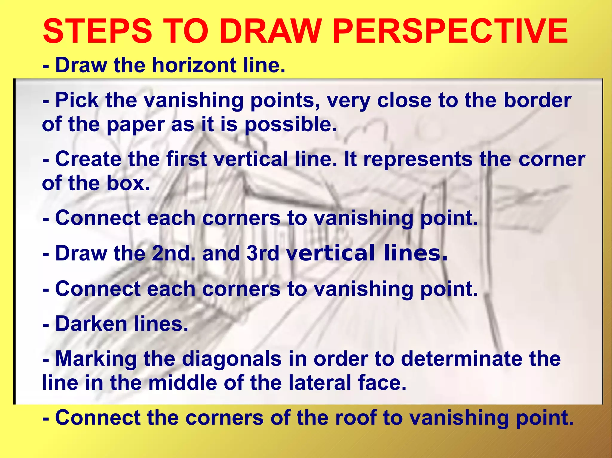STEPS TO DRAW PERSPECTIVE
- Draw the horizont line.
- Pick the vanishing points, very close to the border
of the paper as it is possible.
- Create the first vertical line. It represents the corner
of the box.
- Connect each corners to vanishing point.
- Draw the 2nd. and 3rd vertical lines.
- Connect each corners to vanishing point.
- Darken lines.
- Marking the diagonals in order to determinate the
line in the middle of the lateral face.
- Connect the corners of the roof to vanishing point.

 