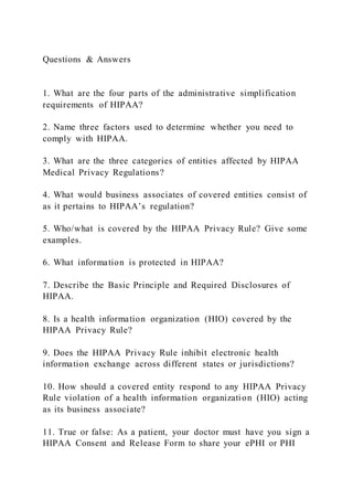Questions & Answers
1. What are the four parts of the administrative simplification
requirements of HIPAA?
2. Name three factors used to determine whether you need to
comply with HIPAA.
3. What are the three categories of entities affected by HIPAA
Medical Privacy Regulations?
4. What would business associates of covered entities consist of
as it pertains to HIPAA’s regulation?
5. Who/what is covered by the HIPAA Privacy Rule? Give some
examples.
6. What information is protected in HIPAA?
7. Describe the Basic Principle and Required Disclosures of
HIPAA.
8. Is a health information organization (HIO) covered by the
HIPAA Privacy Rule?
9. Does the HIPAA Privacy Rule inhibit electronic health
information exchange across different states or jurisdictions?
10. How should a covered entity respond to any HIPAA Privacy
Rule violation of a health information organization (HIO) acting
as its business associate?
11. True or false: As a patient, your doctor must have you sign a
HIPAA Consent and Release Form to share your ePHI or PHI
 