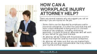 HOW CAN A
WORKPLACE INJURY
ATTORNEY HELP?
There are several reasons why we suggest you call an
attorney if you are injured on the job.
◦ Some claims can be disputed by employers and/or
insurance companies. It is often the case that they will
have a team dedicated to doing what is in the best
interest of the employer, including minimizing
payments. It is best to have an advocate who will work
on your behalf for your best interests.
◦ An attorney will be familiar with the process and the
tactics that might be used by insurance companies.
◦ An attorney will make sure that you are treated fairly
and that you are given compensation that truly reflects
your injuries and lost wages.
 
