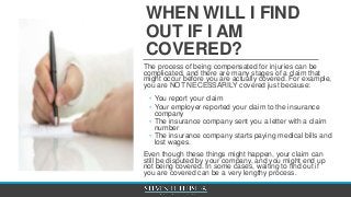 WHEN WILL I FIND
OUT IF I AM
COVERED?
The process of being compensated for injuries can be
complicated, and there are many stages of a claim that
might occur before you are actually covered. For example,
you are NOT NECESSARILY covered just because:
◦ You report your claim
◦ Your employer reported your claim to the insurance
company
◦ The insurance company sent you a letter with a claim
number
◦ The insurance company starts paying medical bills and
lost wages.
Even though these things might happen, your claim can
still be disputed by your company, and you might end up
not being covered. In some cases, waiting to find out if
you are covered can be a very lengthy process.
 