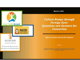 Culture Bumps through
Foreign Eyes:
Questions and Answers for
Connection
Macon County HS and UH respond
Dr. Carol M. Archer
Dr. Stacey Nickson
March 2, 2023
All rights to this power point reserved. No part of this power point may be
reproduced, in any form or by any means, without permission in writing from
Carol Archer & Associates.
 