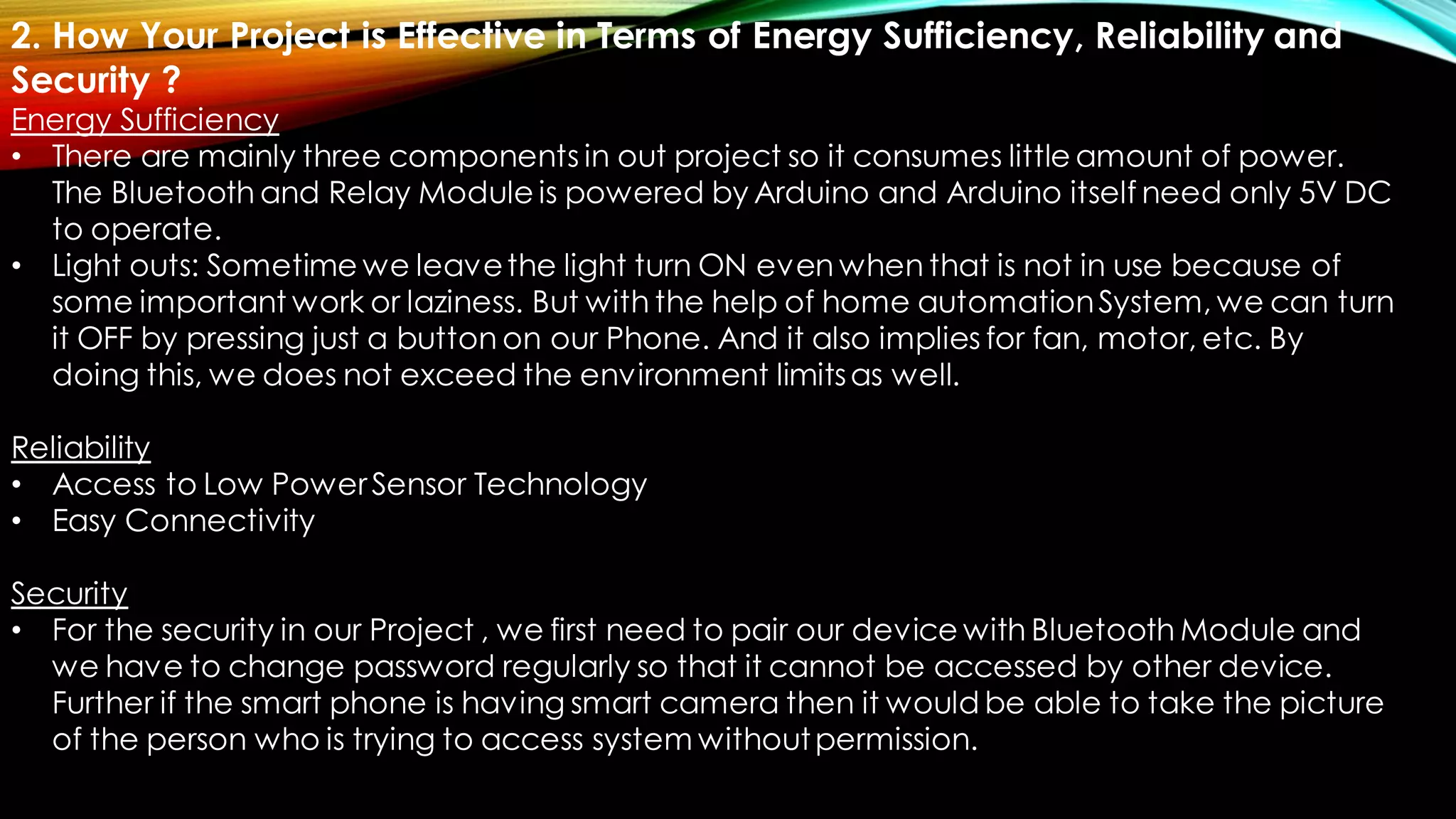 2. How Your Project is Effective in Terms of Energy Sufficiency, Reliability and
Security ?
Energy Sufficiency
• There are mainly three components in out project so it consumes little amount of power.
The Bluetooth and Relay Module is powered by Arduino and Arduino itself need only 5V DC
to operate.
• Light outs: Sometime we leavethe light turn ON even when that is not in use because of
some important work or laziness. But with the help of home automationSystem, we can turn
it OFF by pressing just a button on our Phone. And it also implies for fan, motor, etc. By
doing this, we does not exceed the environment limitsas well.
Reliability
• Access to Low PowerSensor Technology
• Easy Connectivity
Security
• For the security in our Project , we first need to pair our device with Bluetooth Module and
we have to change password regularly so that it cannot be accessed by other device.
Further if the smart phone is having smart camera then it would be able to take the picture
of the person who is trying to access system withoutpermission.
 