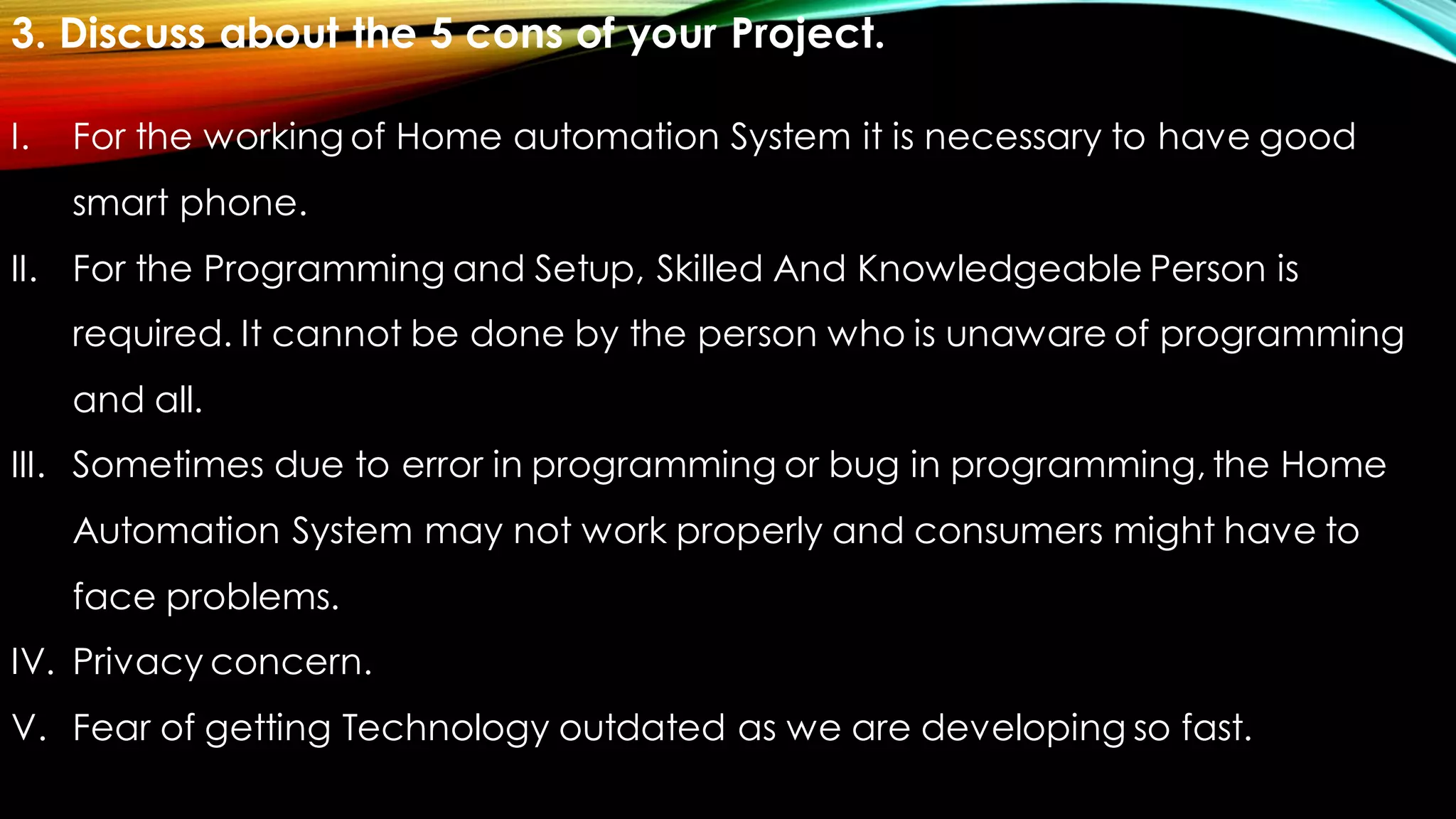 3. Discuss about the 5 cons of your Project.
I. For the working of Home automation System it is necessary to have good
smart phone.
II. For the Programming and Setup, Skilled And Knowledgeable Person is
required. It cannot be done by the person who is unaware of programming
and all.
III. Sometimes due to error in programming or bug in programming, the Home
Automation System may not work properly and consumers might have to
face problems.
IV. Privacy concern.
V. Fear of getting Technology outdated as we are developing so fast.
 